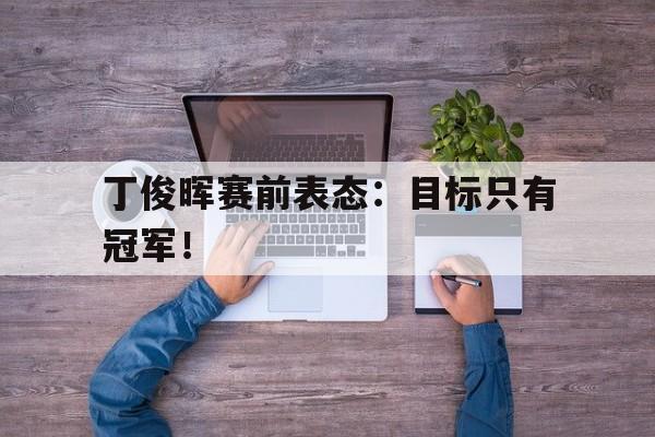 开云网站登入-丁俊晖赛前表态:目标只有冠军!