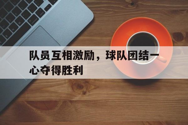 开云网页-队员互相激励，球队团结一心夺得胜利