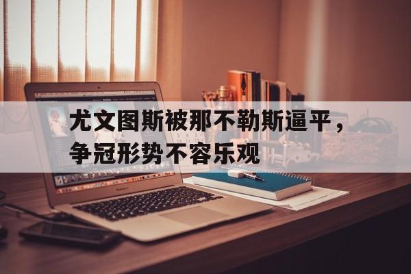 开云网站登入-尤文图斯被那不勒斯逼平,争冠形势不容乐观