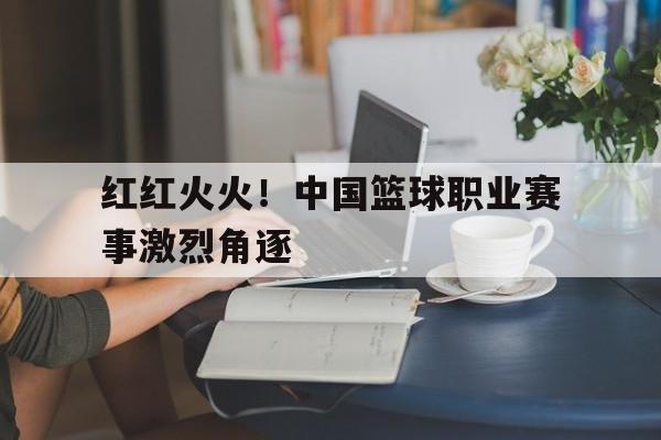 开云页面-红红火火!中国篮球职业赛事激烈角逐