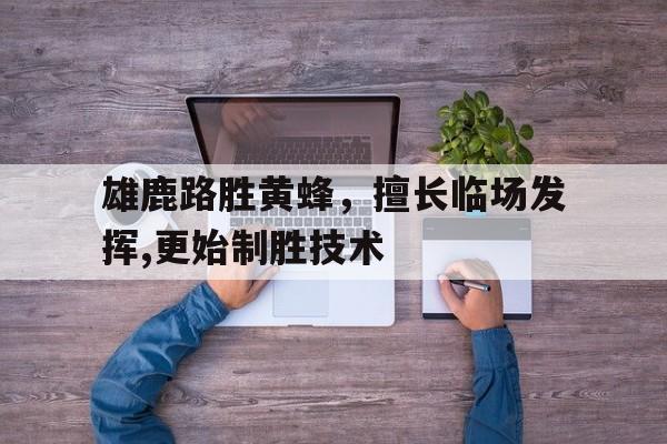 开云官方-雄鹿路胜黄蜂,擅长临场发挥,更始制胜技术